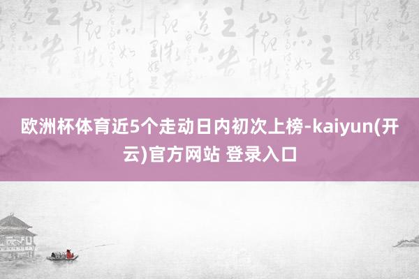   欧洲杯体育近5个走动日内初次上榜-kaiyun(开云)官方网站 登录入口