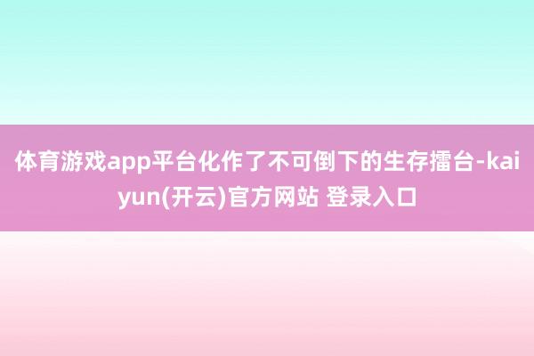   体育游戏app平台化作了不可倒下的生存擂台-kaiyun(开云)官方网站 登录入口