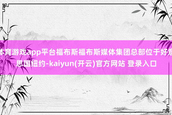   体育游戏app平台福布斯福布斯媒体集团总部位于好意思国纽约-kaiyun(开云)官方网站 登录入口