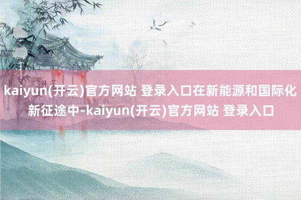   kaiyun(开云)官方网站 登录入口在新能源和国际化新征途中-kaiyun(开云)官方网站 登录入口