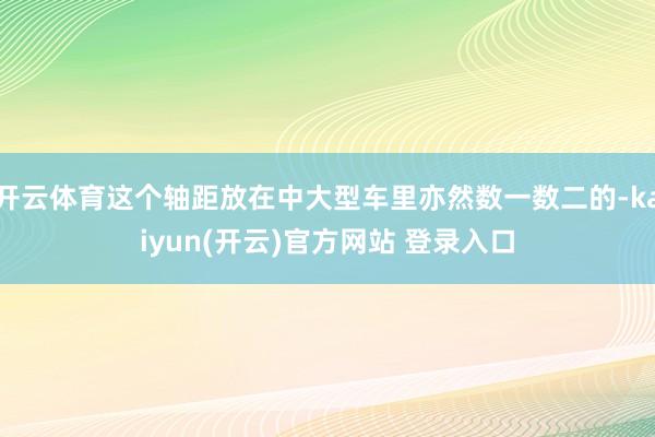   开云体育这个轴距放在中大型车里亦然数一数二的-kaiyun(开云)官方网站 登录入口