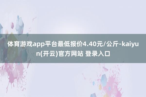   体育游戏app平台最低报价4.40元/公斤-kaiyun(开云)官方网站 登录入口