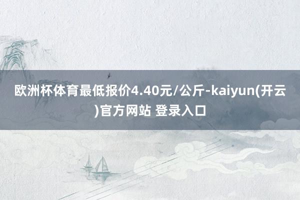   欧洲杯体育最低报价4.40元/公斤-kaiyun(开云)官方网站 登录入口