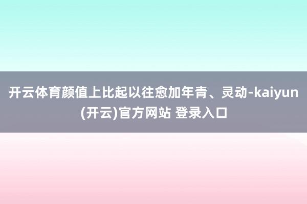   开云体育颜值上比起以往愈加年青、灵动-kaiyun(开云)官方网站 登录入口