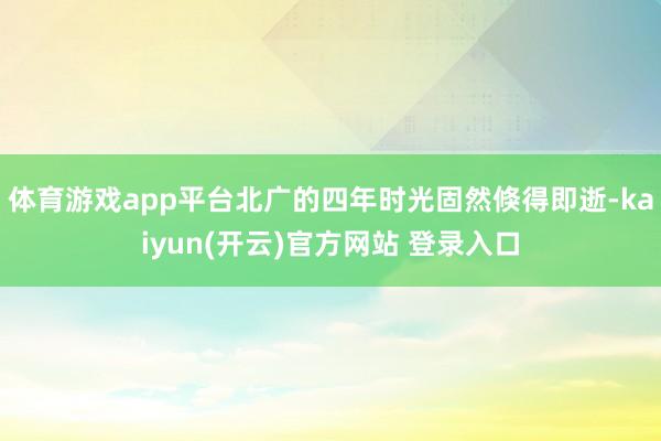   体育游戏app平台北广的四年时光固然倏得即逝-kaiyun(开云)官方网站 登录入口