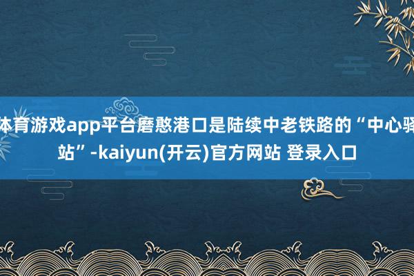   体育游戏app平台磨憨港口是陆续中老铁路的“中心驿站”-kaiyun(开云)官方网站 登录入口