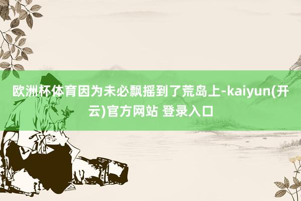   欧洲杯体育因为未必飘摇到了荒岛上-kaiyun(开云)官方网站 登录入口