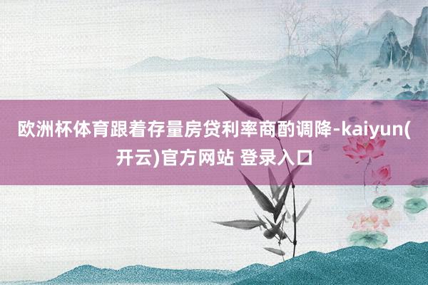   欧洲杯体育跟着存量房贷利率商酌调降-kaiyun(开云)官方网站 登录入口