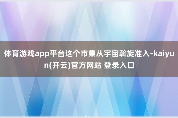   体育游戏app平台这个市集从宇宙斡旋准入-kaiyun(开云)官方网站 登录入口