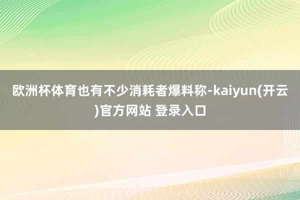   欧洲杯体育也有不少消耗者爆料称-kaiyun(开云)官方网站 登录入口