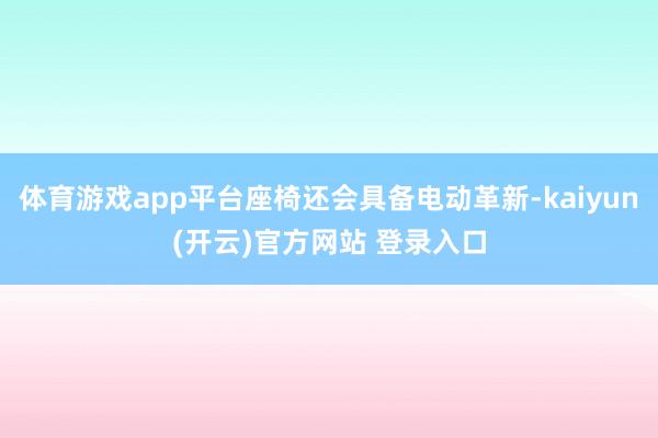   体育游戏app平台座椅还会具备电动革新-kaiyun(开云)官方网站 登录入口