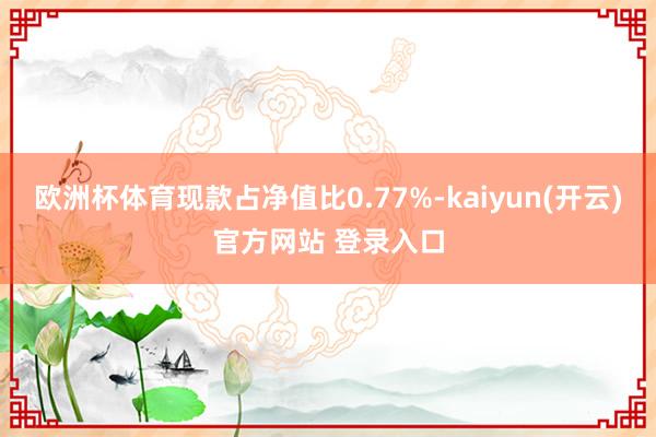   欧洲杯体育现款占净值比0.77%-kaiyun(开云)官方网站 登录入口