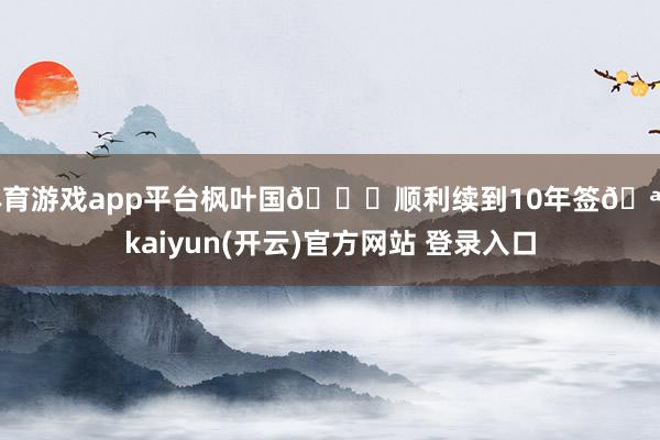   体育游戏app平台枫叶国🍁顺利续到10年签🪪-kaiyun(开云)官方网站 登录入口