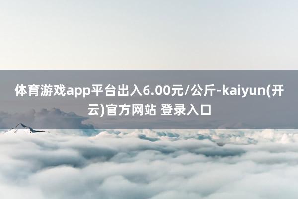   体育游戏app平台出入6.00元/公斤-kaiyun(开云)官方网站 登录入口