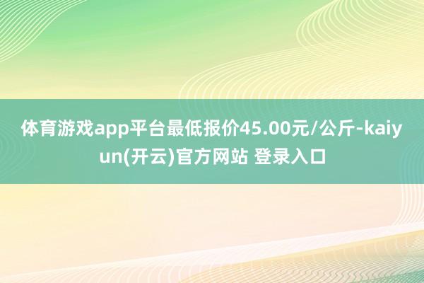   体育游戏app平台最低报价45.00元/公斤-kaiyun(开云)官方网站 登录入口