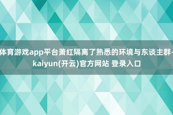   体育游戏app平台萧红隔离了熟悉的环境与东谈主群-kaiyun(开云)官方网站 登录入口