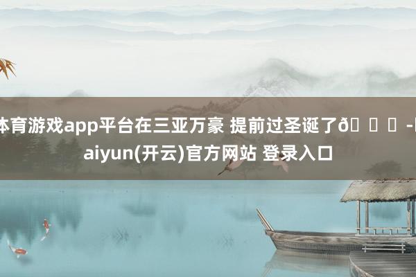   体育游戏app平台在三亚万豪 提前过圣诞了🎄-kaiyun(开云)官方网站 登录入口