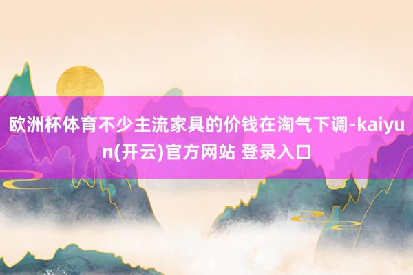   欧洲杯体育不少主流家具的价钱在淘气下调-kaiyun(开云)官方网站 登录入口