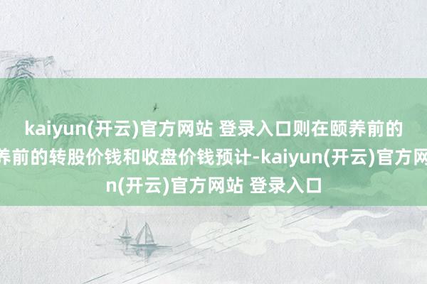   kaiyun(开云)官方网站 登录入口则在颐养前的往异日按颐养前的转股价钱和收盘价钱预计-kaiyun(开云)官方网站 登录入口