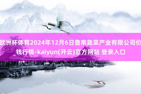   欧洲杯体育2024年12月6日鲁南蔬菜产业有限公司价钱行情-kaiyun(开云)官方网站 登录入口