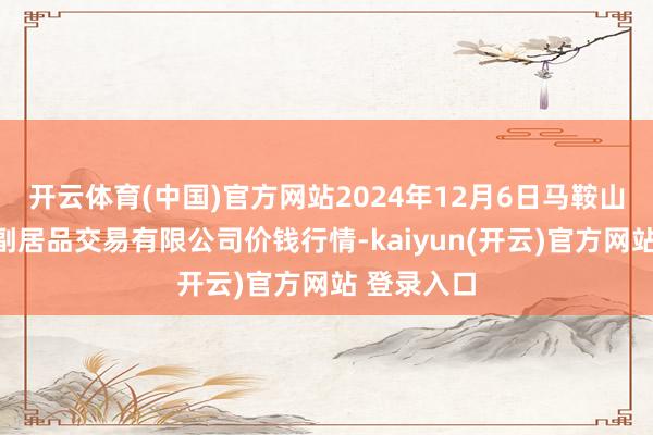   开云体育(中国)官方网站2024年12月6日马鞍山市安民农副居品交易有限公司价钱行情-kaiyun(开云)官方网站 登录入口