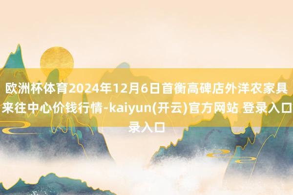   欧洲杯体育2024年12月6日首衡高碑店外洋农家具来往中心价钱行情-kaiyun(开云)官方网站 登录入口