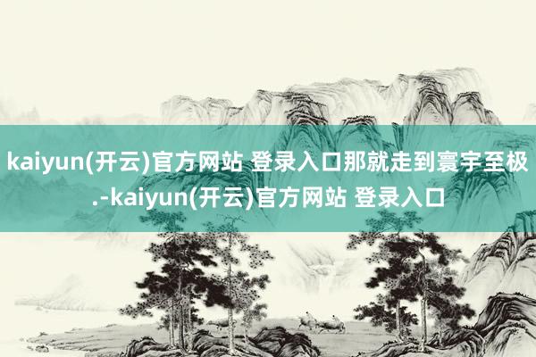   kaiyun(开云)官方网站 登录入口那就走到寰宇至极.-kaiyun(开云)官方网站 登录入口