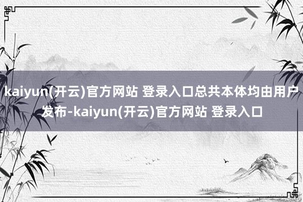   kaiyun(开云)官方网站 登录入口总共本体均由用户发布-kaiyun(开云)官方网站 登录入口