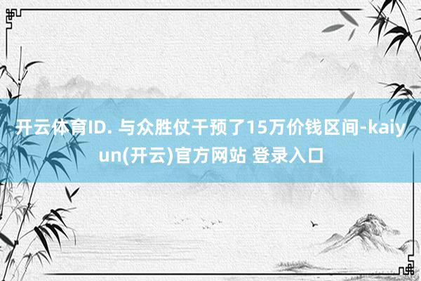   开云体育ID. 与众胜仗干预了15万价钱区间-kaiyun(开云)官方网站 登录入口