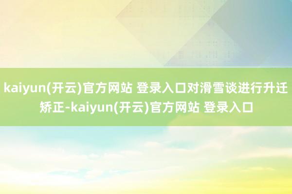   kaiyun(开云)官方网站 登录入口对滑雪谈进行升迁矫正-kaiyun(开云)官方网站 登录入口