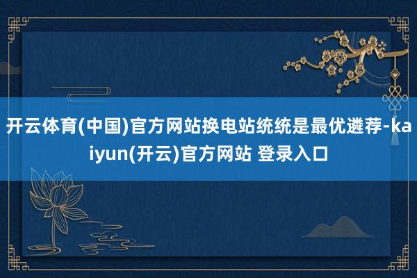   开云体育(中国)官方网站换电站统统是最优遴荐-kaiyun(开云)官方网站 登录入口