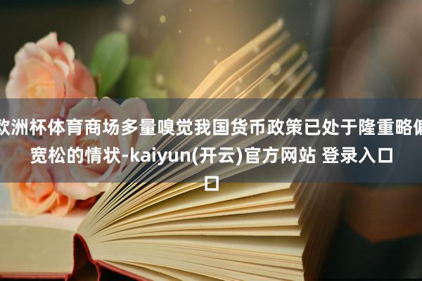 欧洲杯体育商场多量嗅觉我国货币政策已处于隆重略偏宽松的情状-