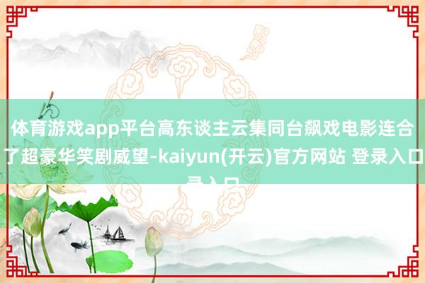   体育游戏app平台高东谈主云集同台飙戏　　电影连合了超豪华笑剧威望-kaiyun(开云)官方网站 登录入口