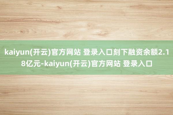 kaiyun(开云)官方网站 登录入口刻下融资余额2.18亿