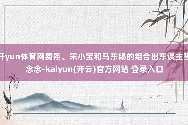 开yun体育网费翔、宋小宝和马东锡的组合出东谈主预念念-kaiyun(开云)官方网站 登录入口