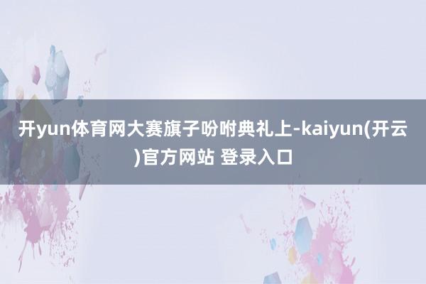   开yun体育网　　大赛旗子吩咐典礼上-kaiyun(开云)官方网站 登录入口