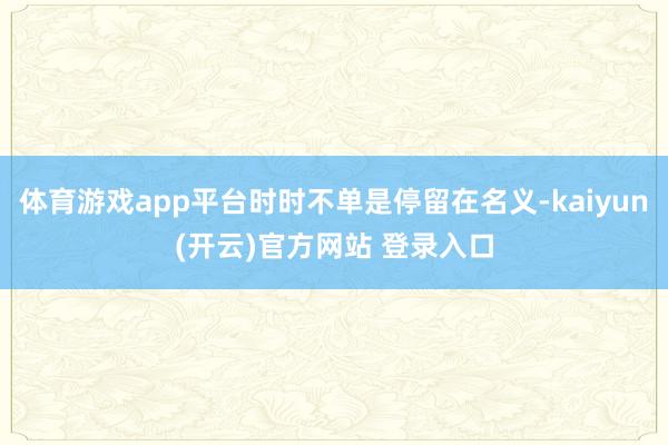 体育游戏app平台时时不单是停留在名义-kaiyun(开云)官方网站 登录入口