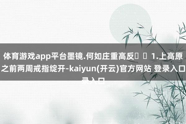   体育游戏app平台墨镜.何如庄重高反❓❓1.上高原之前两周戒指绽开-kaiyun(开云)官方网站 登录入口