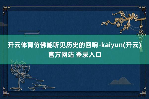   开云体育仿佛能听见历史的回响-kaiyun(开云)官方网站 登录入口