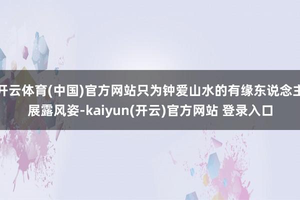   开云体育(中国)官方网站只为钟爱山水的有缘东说念主展露风姿-kaiyun(开云)官方网站 登录入口