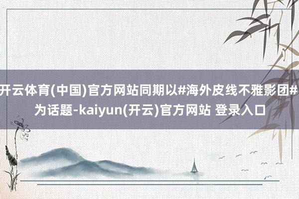 开云体育(中国)官方网站同期以#海外皮线不雅影团# 为话题-kaiyun(开云)官方网站 登录入口