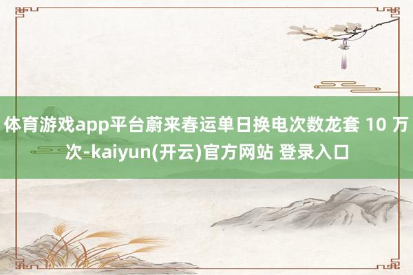 体育游戏app平台蔚来春运单日换电次数龙套 10 万次-ka