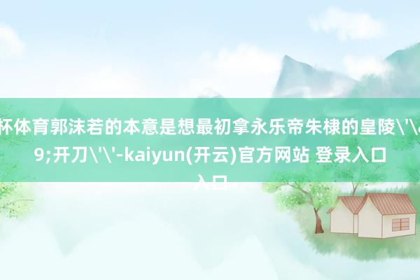   欧洲杯体育郭沫若的本意是想最初拿永乐帝朱棣的皇陵''开刀''-kaiyun(开云)官方网站 登录入口