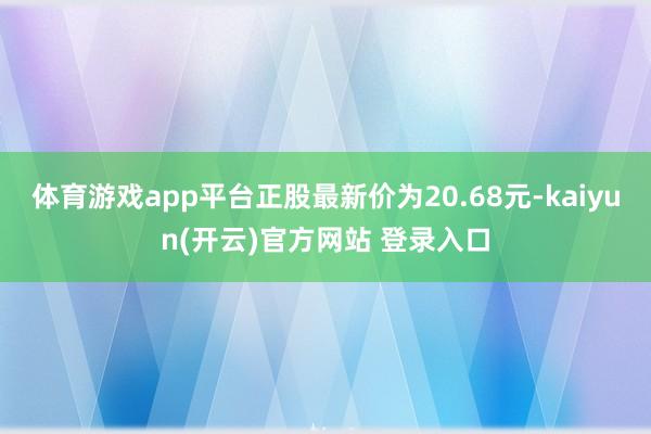   体育游戏app平台正股最新价为20.68元-kaiyun(开云)官方网站 登录入口