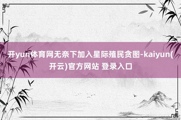 开yun体育网无奈下加入星际殖民贪图-kaiyun(开云)官