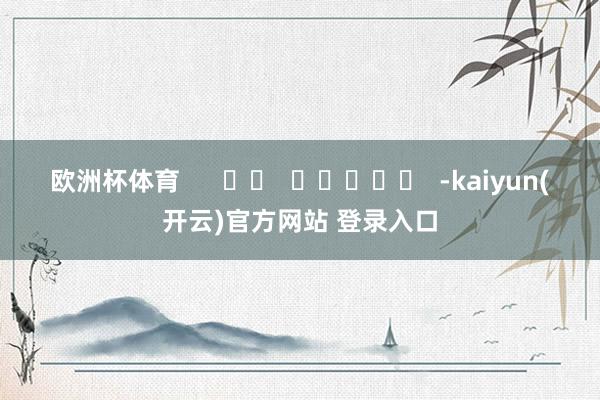   欧洲杯体育      		  					  -kaiyun(开云)官方网站 登录入口