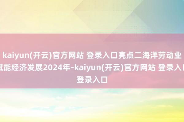   kaiyun(开云)官方网站 登录入口亮点二海洋劳动业赋能经济发展2024年-kaiyun(开云)官方网站 登录入口