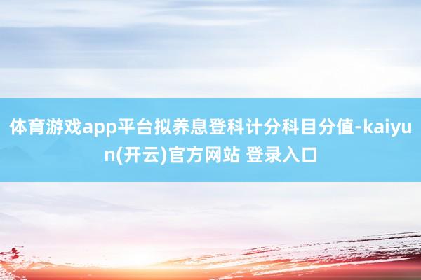 体育游戏app平台拟养息登科计分科目分值-kaiyun(开云)官方网站 登录入口