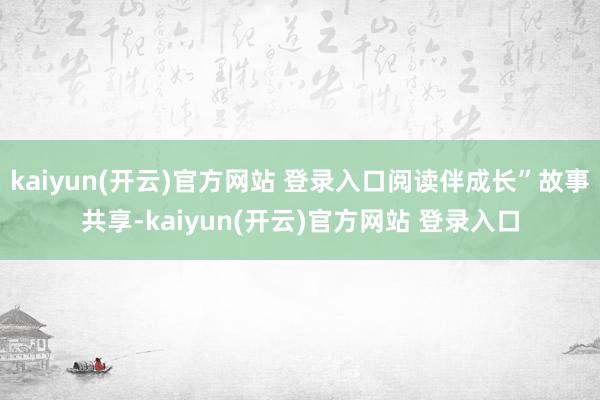   kaiyun(开云)官方网站 登录入口阅读伴成长”故事共享-kaiyun(开云)官方网站 登录入口