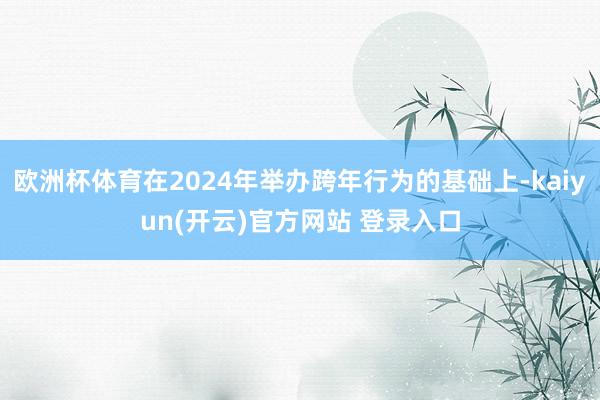   欧洲杯体育在2024年举办跨年行为的基础上-kaiyun(开云)官方网站 登录入口